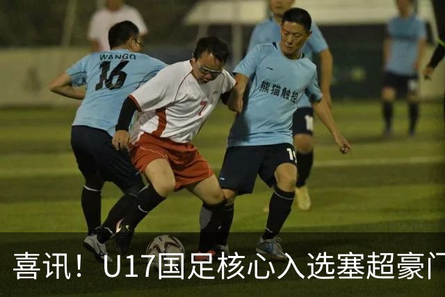 喜讯！U17国足核心入选塞超豪门U19季前集训24人名单，值得期待